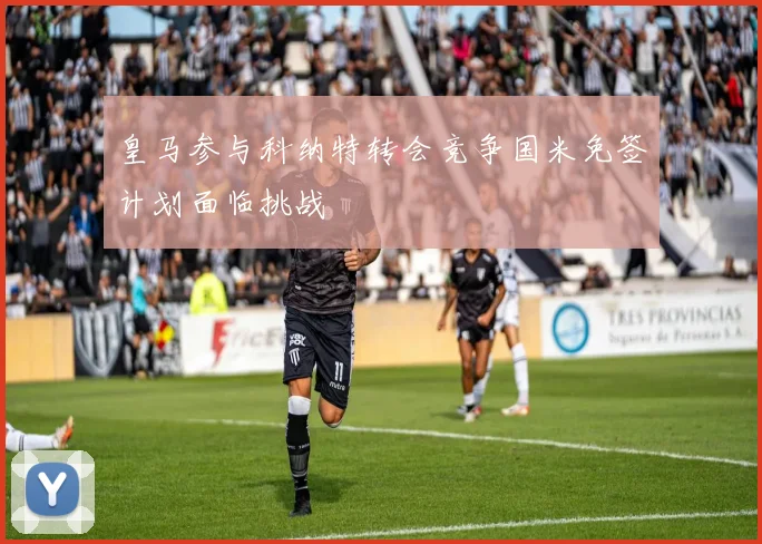 皇马参与科纳特转会竞争国米免签计划面临挑战