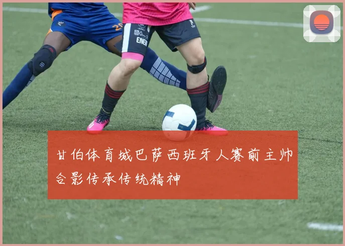 甘伯体育城巴萨西班牙人赛前主帅合影传承传统精神