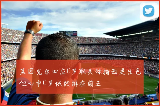 莱因克尔回应C罗取关称梅西更出色但心中C罗依然排在前五