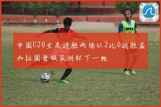 中国U20女足连胜两场以2比0战胜孟加拉国晋级亚洲杯下一轮