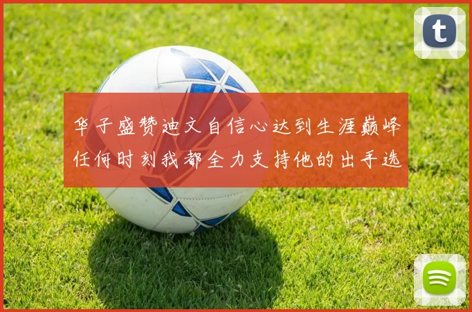 华子盛赞迪文自信心达到生涯巅峰任何时刻我都全力支持他的出手选择