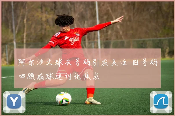 阿尔沙文球衣号码引发关注 旧号码回顾成球迷讨论焦点
