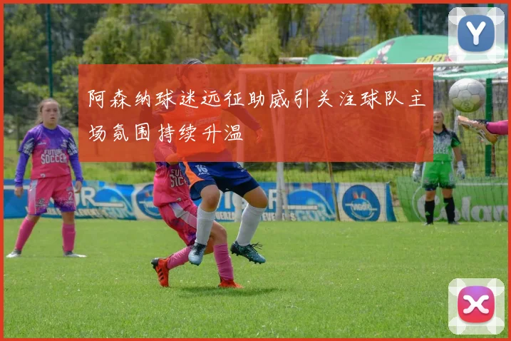 阿森纳球迷远征助威引关注球队主场氛围持续升温