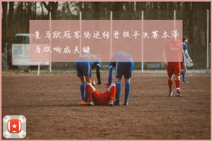 皇马欧冠客场逆转晋级半决赛本泽马双响成关键