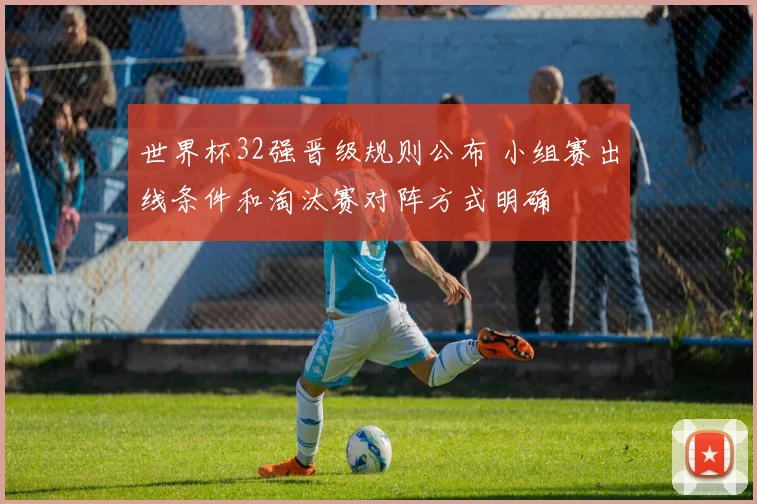 世界杯32强晋级规则公布 小组赛出线条件和淘汰赛对阵方式明确