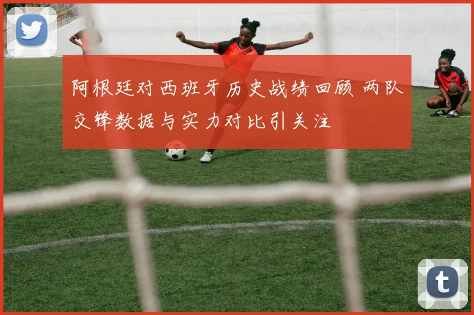 阿根廷对西班牙历史战绩回顾 两队交锋数据与实力对比引关注
