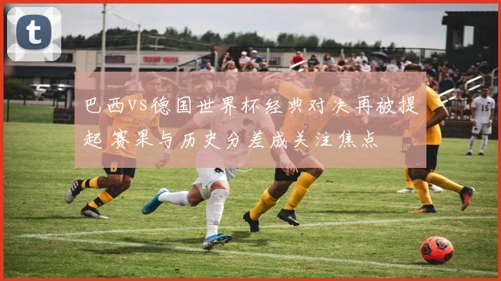 巴西vs德国世界杯经典对决再被提起 赛果与历史分差成关注焦点