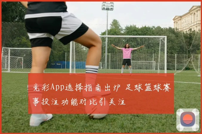 竞彩App选择指南出炉 足球篮球赛事投注功能对比引关注