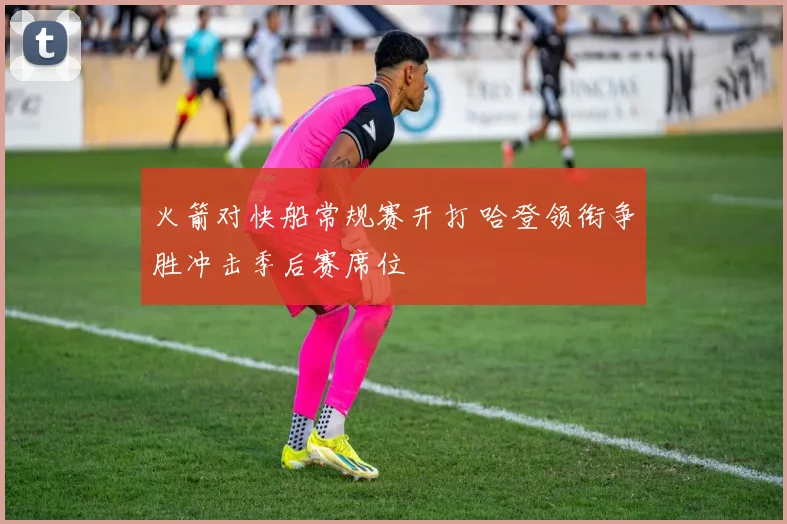 火箭对快船常规赛开打 哈登领衔争胜冲击季后赛席位