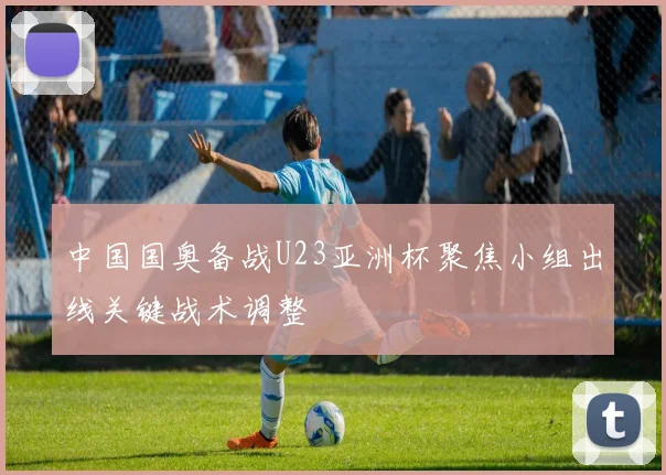 中国国奥备战U23亚洲杯聚焦小组出线关键战术调整