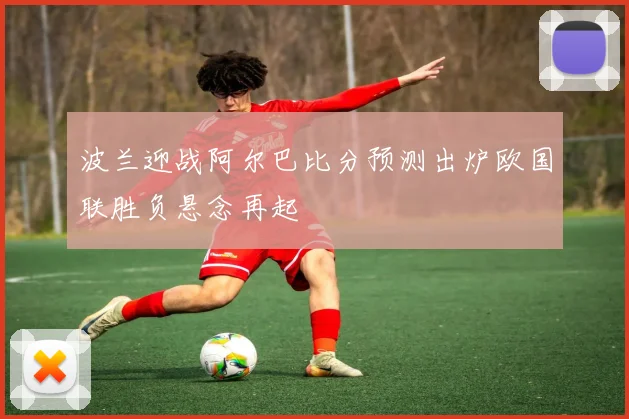 波兰迎战阿尔巴比分预测出炉欧国联胜负悬念再起