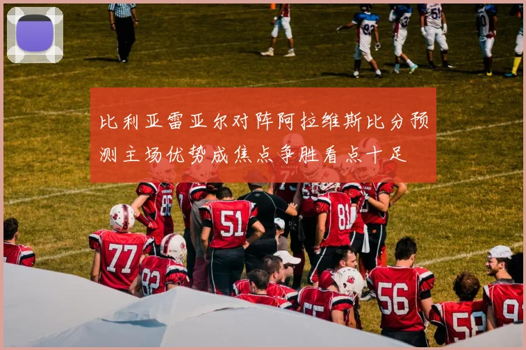比利亚雷亚尔对阵阿拉维斯比分预测主场优势成焦点争胜看点十足