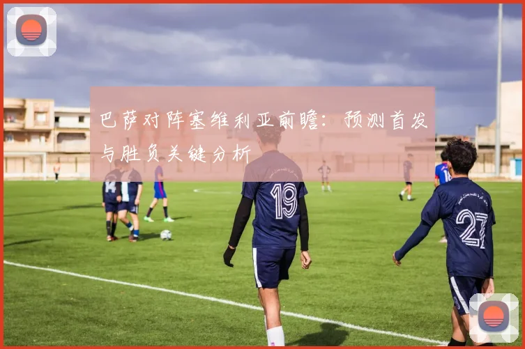 巴萨对阵塞维利亚前瞻：预测首发与胜负关键分析