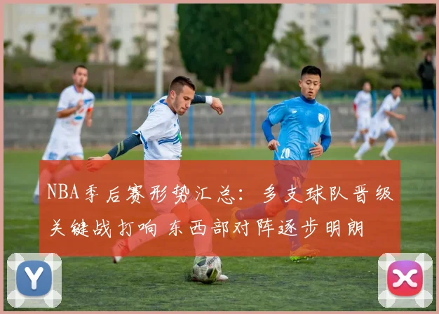 NBA季后赛形势汇总：多支球队晋级关键战打响 东西部对阵逐步明朗