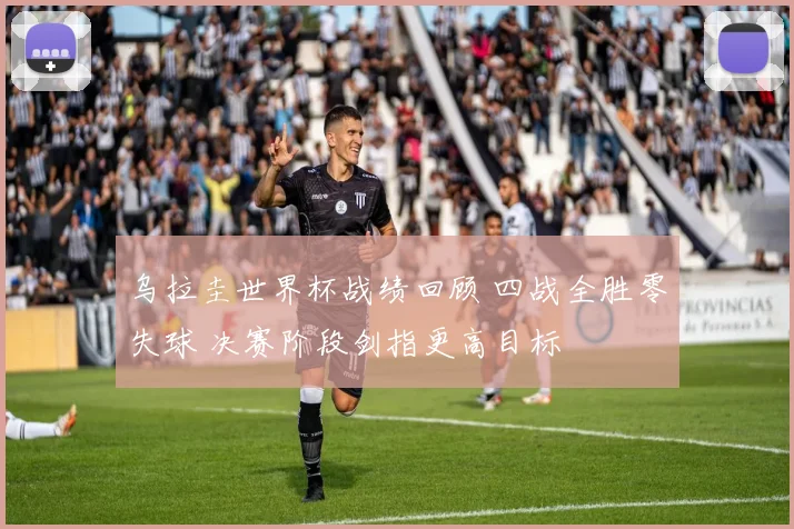 乌拉圭世界杯战绩回顾 四战全胜零失球 决赛阶段剑指更高目标