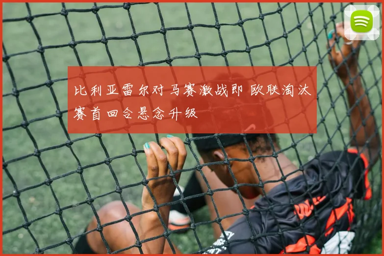 比利亚雷尔对马赛激战即 欧联淘汰赛首回合悬念升级