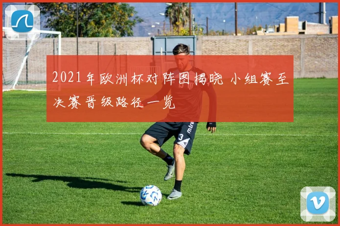 2021年欧洲杯对阵图揭晓 小组赛至决赛晋级路径一览