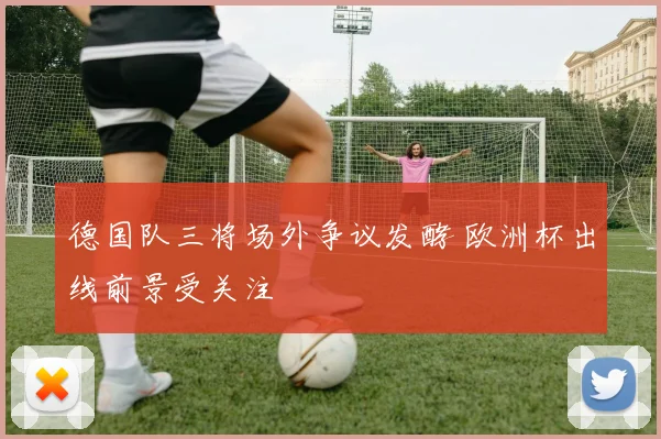 德国队三将场外争议发酵 欧洲杯出线前景受关注