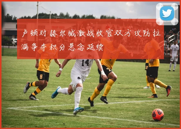 卢顿对赫尔城激战收官双方攻防拉满争夺积分悬念延续